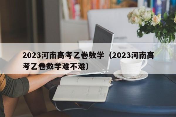 2023河南高考乙卷数学（2023河南高考乙卷数学难不难）